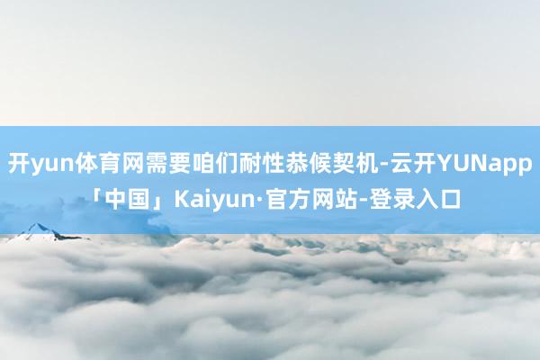 开yun体育网需要咱们耐性恭候契机-云开YUNapp「中国」Kaiyun·官方网站-登录入口