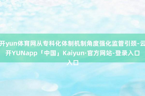 开yun体育网从专科化体制机制角度强化监管引颈-云开YUNapp「中国」Kaiyun·官方网站-登录入口