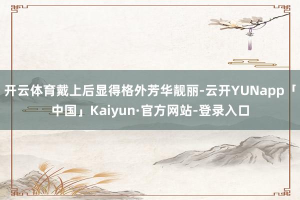 开云体育戴上后显得格外芳华靓丽-云开YUNapp「中国」Kaiyun·官方网站-登录入口