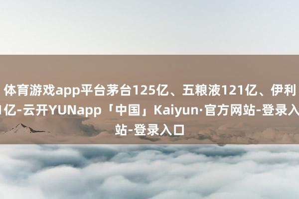 体育游戏app平台茅台125亿、五粮液121亿、伊利51亿-云开YUNapp「中国」Kaiyun·官方网站-登录入口