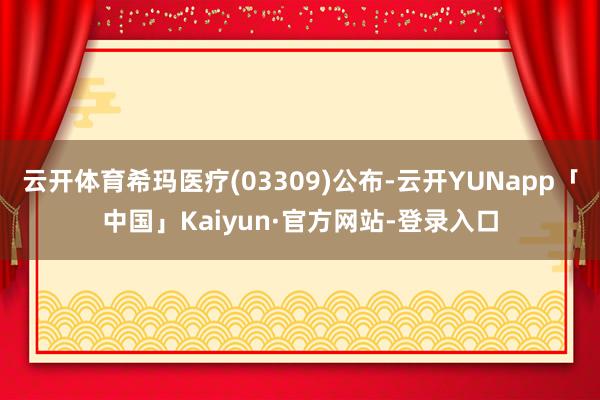 云开体育希玛医疗(03309)公布-云开YUNapp「中国」Kaiyun·官方网站-登录入口