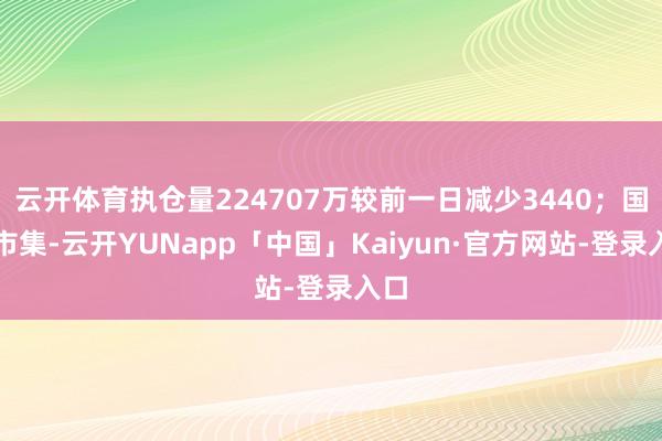 云开体育执仓量224707万较前一日减少3440;国内市集-云开YUNapp「中国」Kaiyun·官方网站-登录入口