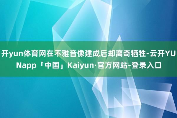 开yun体育网在不雅音像建成后却离奇牺牲-云开YUNapp「中国」Kaiyun·官方网站-登录入口
