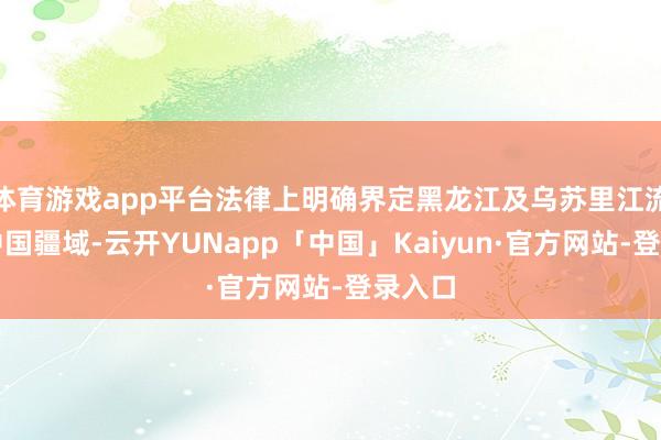 体育游戏app平台法律上明确界定黑龙江及乌苏里江流域为中国疆域-云开YUNapp「中国」Kaiyun·官方网站-登录入口