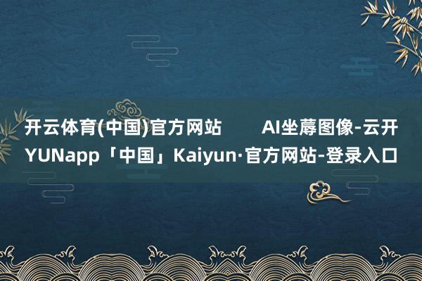 开云体育(中国)官方网站        AI坐蓐图像-云开YUNapp「中国」Kaiyun·官方网站-登录入口