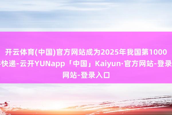 开云体育(中国)官方网站成为2025年我国第1000亿件快递-云开YUNapp「中国」Kaiyun·官方网站-登录入口
