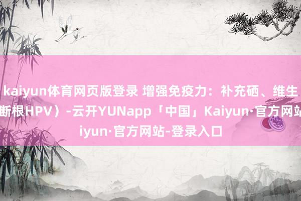 kaiyun体育网页版登录 增强免疫力：补充硒、维生素C（匡助断根HPV）-云开YUNapp「中国」Kaiyun·官方网站-登录入口