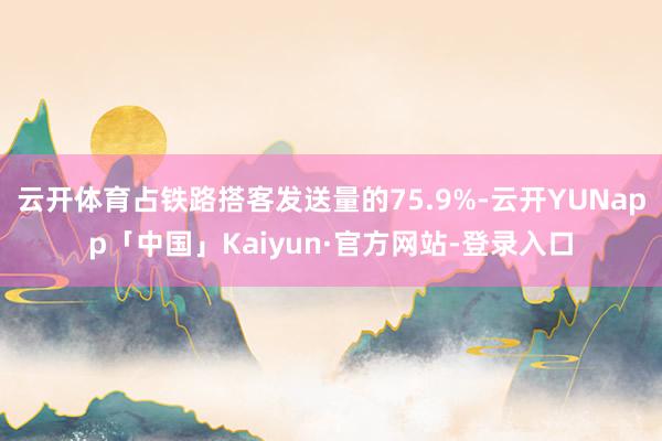 云开体育占铁路搭客发送量的75.9%-云开YUNapp「中国」Kaiyun·官方网站-登录入口