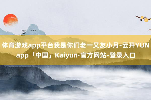 体育游戏app平台我是你们老一又友小月-云开YUNapp「中国」Kaiyun·官方网站-登录入口