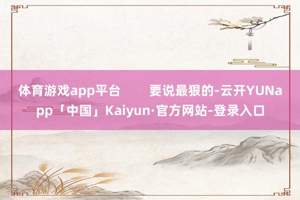 体育游戏app平台        要说最狠的-云开YUNapp「中国」Kaiyun·官方网站-登录入口
