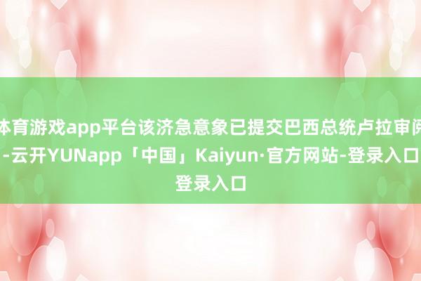 体育游戏app平台该济急意象已提交巴西总统卢拉审阅-云开YUNapp「中国」Kaiyun·官方网站-登录入口