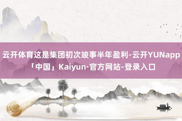 云开体育这是集团初次竣事半年盈利-云开YUNapp「中国」Kaiyun·官方网站-登录入口