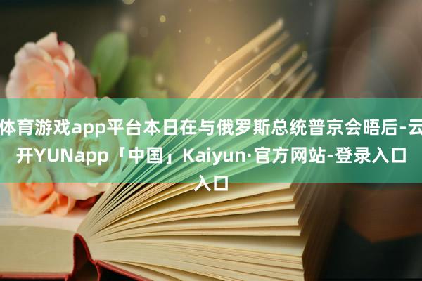 体育游戏app平台本日在与俄罗斯总统普京会晤后-云开YUNapp「中国」Kaiyun·官方网站-登录入口