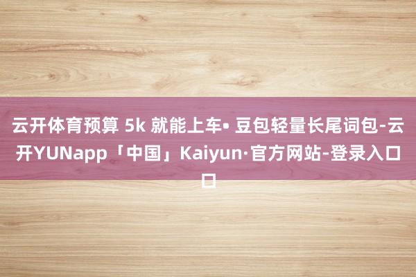 云开体育预算 5k 就能上车• 豆包轻量长尾词包-云开YUNapp「中国」Kaiyun·官方网站-登录入口