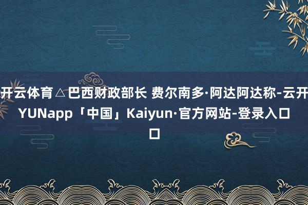 开云体育△巴西财政部长 费尔南多·阿达阿达称-云开YUNapp「中国」Kaiyun·官方网站-登录入口