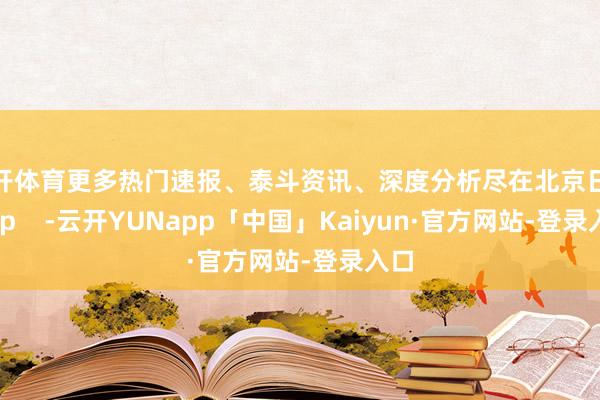 云开体育更多热门速报、泰斗资讯、深度分析尽在北京日报App    -云开YUNapp「中国」Kaiyun·官方网站-登录入口