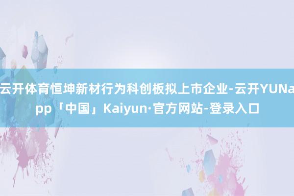 云开体育恒坤新材行为科创板拟上市企业-云开YUNapp「中国」Kaiyun·官方网站-登录入口