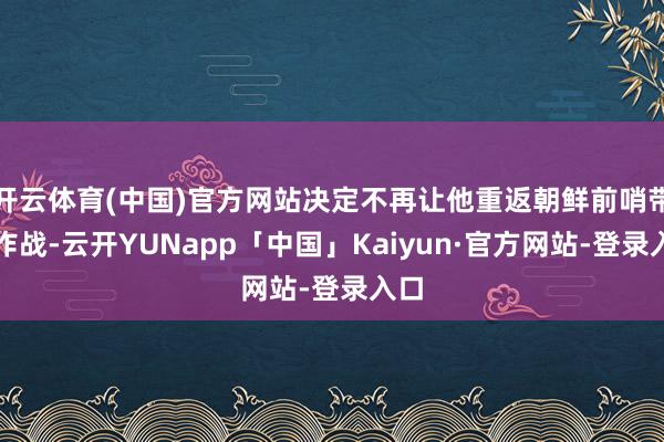 开云体育(中国)官方网站决定不再让他重返朝鲜前哨带领作战-云开YUNapp「中国」Kaiyun·官方网站-登录入口