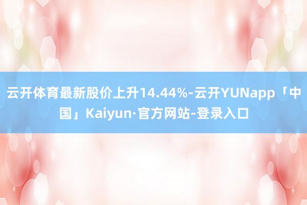 云开体育最新股价上升14.44%-云开YUNapp「中国」Kaiyun·官方网站-登录入口