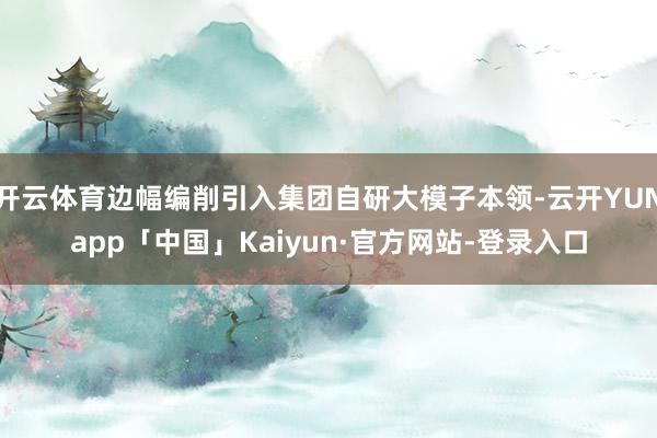 开云体育边幅编削引入集团自研大模子本领-云开YUNapp「中国」Kaiyun·官方网站-登录入口