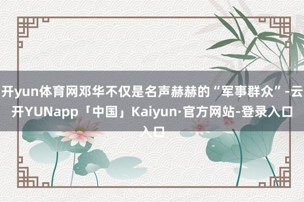 开yun体育网邓华不仅是名声赫赫的“军事群众”-云开YUNapp「中国」Kaiyun·官方网站-登录入口
