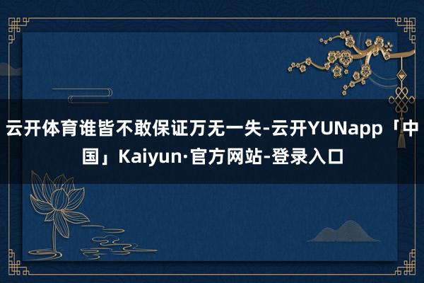 云开体育谁皆不敢保证万无一失-云开YUNapp「中国」Kaiyun·官方网站-登录入口