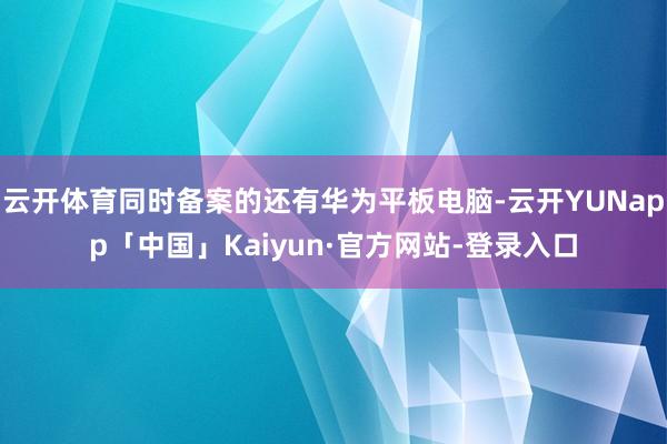云开体育同时备案的还有华为平板电脑-云开YUNapp「中国」Kaiyun·官方网站-登录入口