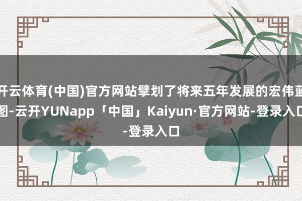 开云体育(中国)官方网站擘划了将来五年发展的宏伟蓝图-云开YUNapp「中国」Kaiyun·官方网站-登录入口