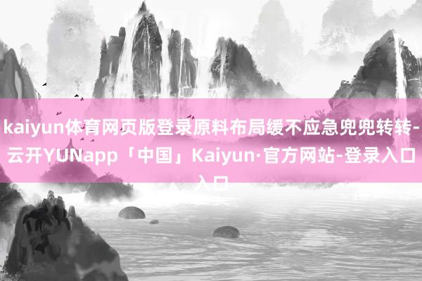 kaiyun体育网页版登录原料布局缓不应急兜兜转转-云开YUNapp「中国」Kaiyun·官方网站-登录入口