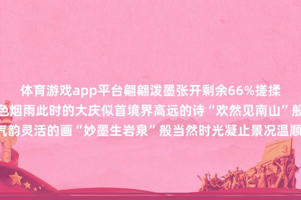 体育游戏app平台翩翩泼墨张开剩余66%搓揉皴染大庆就洇晕成天青色烟雨此时的大庆似首境界高远的诗“欢然见南山”般空灵此时的油城像幅气韵灵活的画“妙墨生岩泉”般当然时光凝止景况温顺水墨里的大庆这般清宁如画雪落无声却把油城的筋骨与柔情皆融进了文字静静诉说着初冬大庆的诗意与平安这般水墨盛景藏着这座城市最本果然温顺开端:微大庆图片:@吴龘龘.@大庆小陈手机影相@0459不雅海听涛发布于:北京市-云开YUN