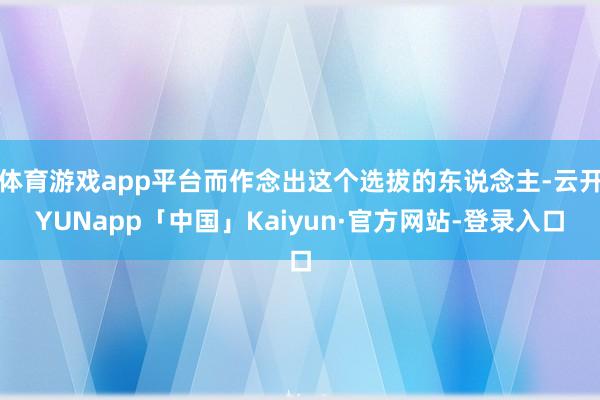 体育游戏app平台而作念出这个选拔的东说念主-云开YUNapp「中国」Kaiyun·官方网站-登录入口