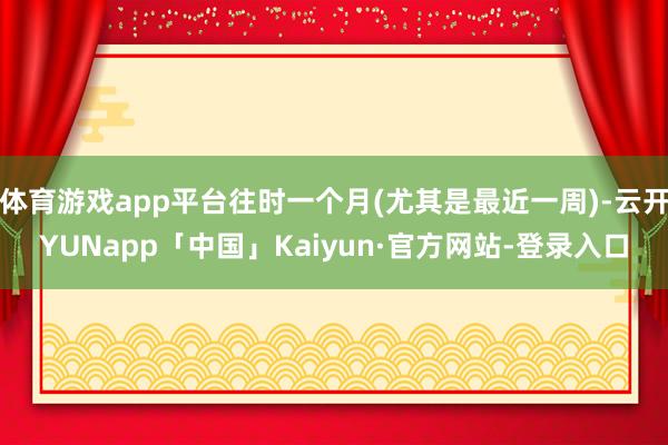 体育游戏app平台往时一个月(尤其是最近一周)-云开YUNapp「中国」Kaiyun·官方网站-登录入口