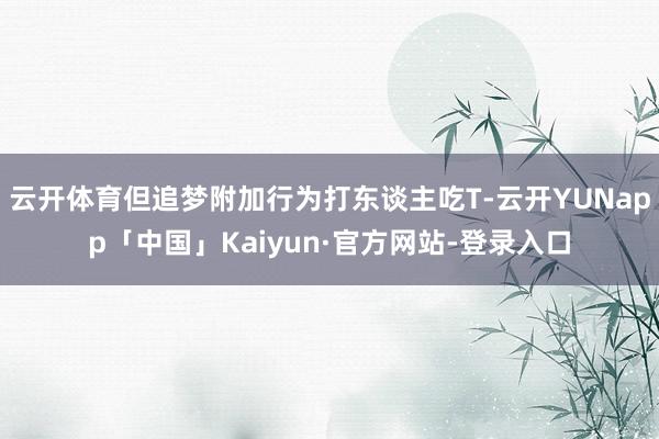 云开体育但追梦附加行为打东谈主吃T-云开YUNapp「中国」Kaiyun·官方网站-登录入口