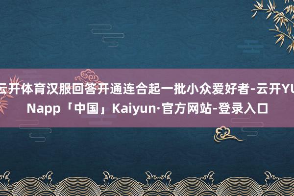 云开体育汉服回答开通连合起一批小众爱好者-云开YUNapp「中国」Kaiyun·官方网站-登录入口