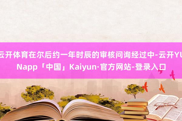 云开体育在尔后约一年时辰的审核问询经过中-云开YUNapp「中国」Kaiyun·官方网站-登录入口