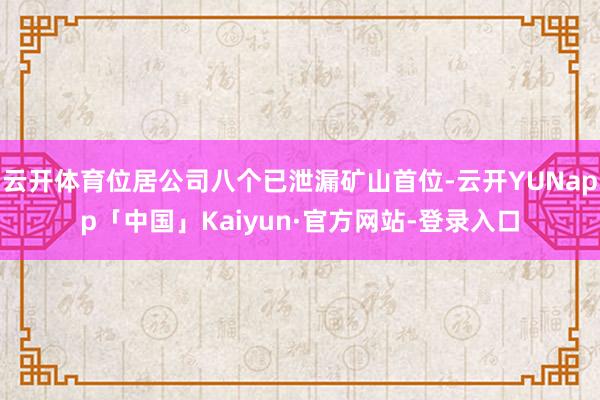 云开体育位居公司八个已泄漏矿山首位-云开YUNapp「中国」Kaiyun·官方网站-登录入口