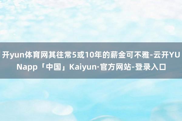开yun体育网其往常5或10年的薪金可不雅-云开YUNapp「中国」Kaiyun·官方网站-登录入口