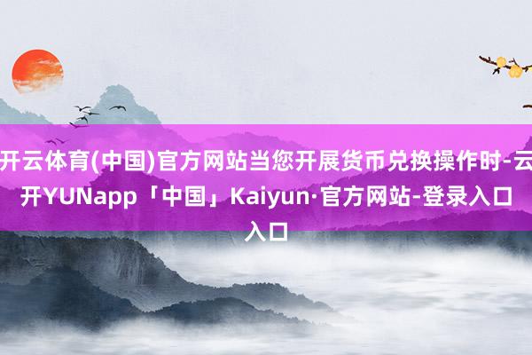开云体育(中国)官方网站当您开展货币兑换操作时-云开YUNapp「中国」Kaiyun·官方网站-登录入口