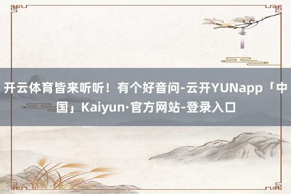 开云体育皆来听听!有个好音问-云开YUNapp「中国」Kaiyun·官方网站-登录入口