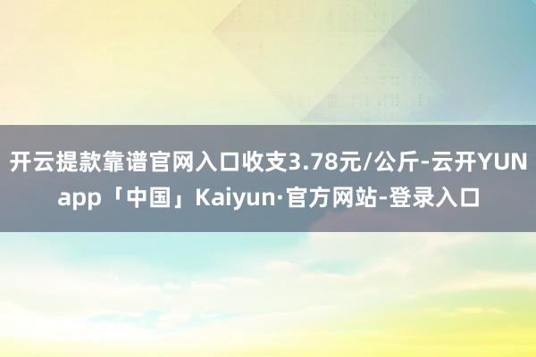 开云提款靠谱官网入口收支3.78元/公斤-云开YUNapp「中国」Kaiyun·官方网站-登录入口