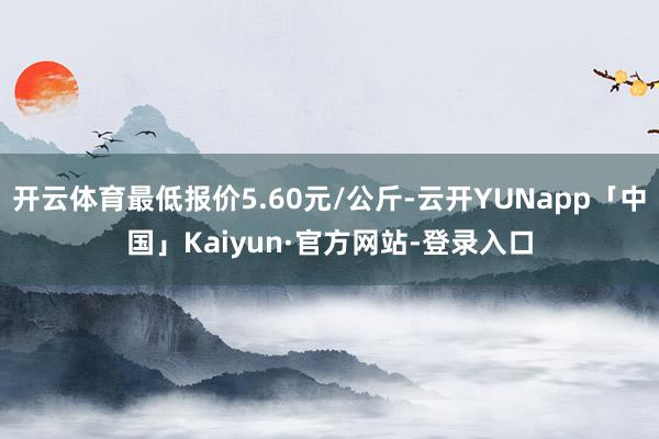 开云体育最低报价5.60元/公斤-云开YUNapp「中国」Kaiyun·官方网站-登录入口