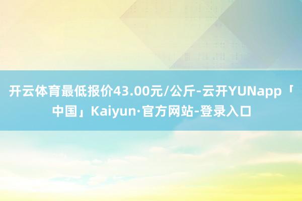 开云体育最低报价43.00元/公斤-云开YUNapp「中国」Kaiyun·官方网站-登录入口