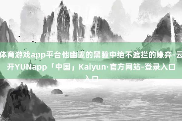体育游戏app平台他幽邃的黑瞳中绝不遮拦的嫌弃-云开YUNapp「中国」Kaiyun·官方网站-登录入口