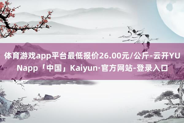 体育游戏app平台最低报价26.00元/公斤-云开YUNapp「中国」Kaiyun·官方网站-登录入口