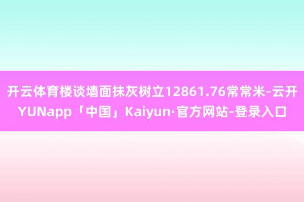 开云体育楼谈墙面抹灰树立12861.76常常米-云开YUNapp「中国」Kaiyun·官方网站-登录入口