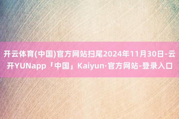 开云体育(中国)官方网站扫尾2024年11月30日-云开YUNapp「中国」Kaiyun·官方网站-登录入口