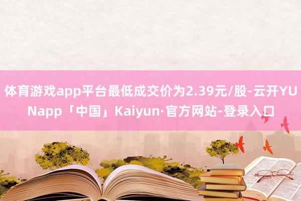 体育游戏app平台最低成交价为2.39元/股-云开YUNapp「中国」Kaiyun·官方网站-登录入口