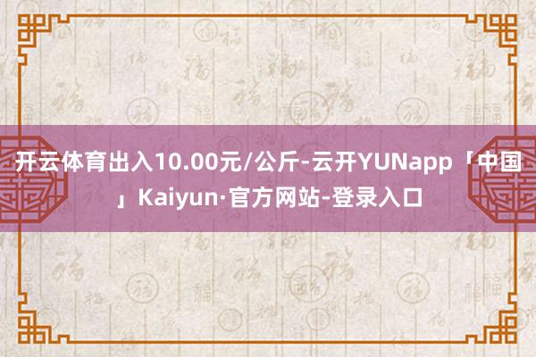 开云体育出入10.00元/公斤-云开YUNapp「中国」Kaiyun·官方网站-登录入口