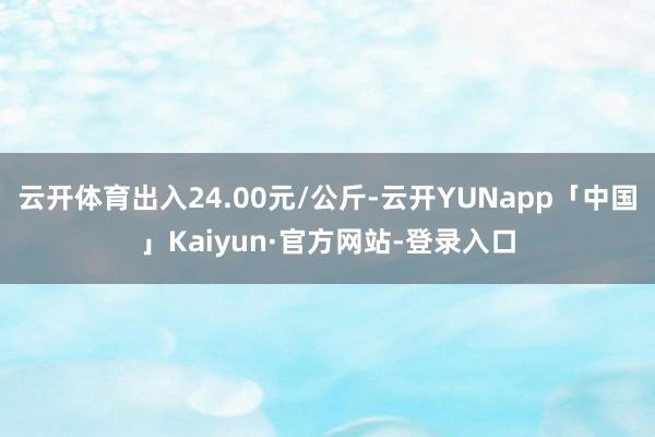云开体育出入24.00元/公斤-云开YUNapp「中国」Kaiyun·官方网站-登录入口