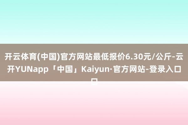 开云体育(中国)官方网站最低报价6.30元/公斤-云开YUNapp「中国」Kaiyun·官方网站-登录入口